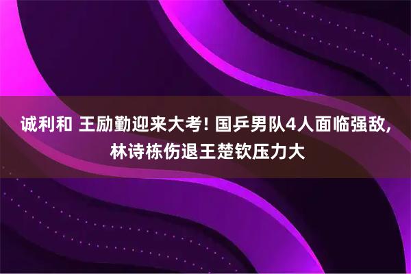 诚利和 王励勤迎来大考! 国乒男队4人面临强敌, 林诗栋伤退王楚钦压力大