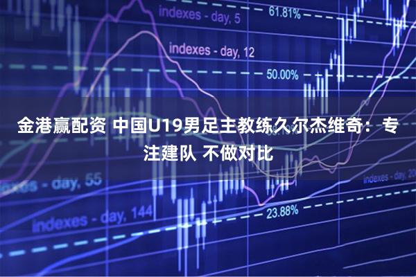 金港赢配资 中国U19男足主教练久尔杰维奇：专注建队 不做对比