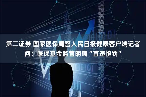 第二证券 国家医保局答人民日报健康客户端记者问：医保基金监管明确“首违慎罚”