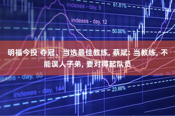 明福今投 夺冠、当选最佳教练, 蔡斌: 当教练, 不能误人子弟, 要对得起队员