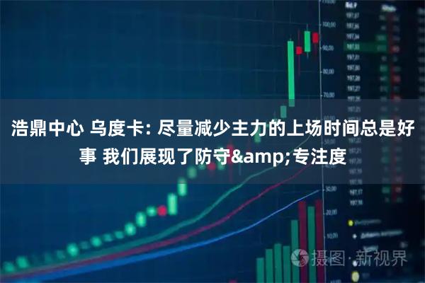浩鼎中心 乌度卡: 尽量减少主力的上场时间总是好事 我们展现了防守&专注度