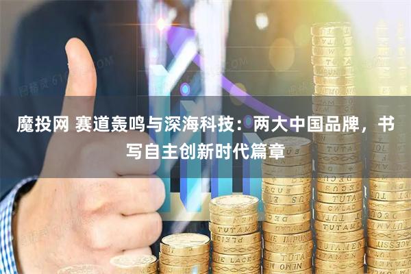 魔投网 赛道轰鸣与深海科技：两大中国品牌，书写自主创新时代篇章
